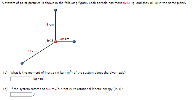 A system of point particles is shown in the following figure. Each particle has mass 0.43 kg, and they all lie in the same plane.
62 cm
49 cm
axis
29 cm
(a) What is the moment of inertia (in kg. m²) of the system about the given axis?
kg-m²
(b) If the system rotates at 5.6 rev/s, what is its rotational kinetic energy (in J)?
J