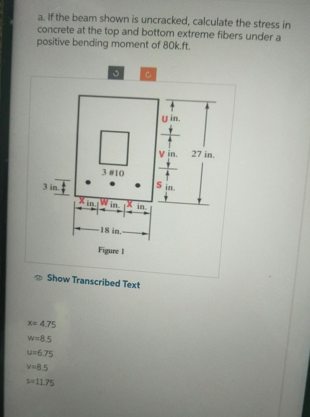 a. If the beam shown is uncracked, calculate the stress in
concrete at the top and bottom extreme fibers under a
positive bending moment of 80k.ft.
3 in.
●
X= 4.75
w=8.5
u=6.75
v=8.5
S=11.75
in.
3 #10
Win.
18 in.
Figure 1
in.
Show Transcribed Text
+++
E
27 in.