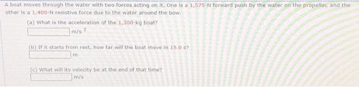 A boat moves through the water with two forces acting on it. One is a 1,575-N forward push by the water on the propeller, and the
other is a 1,400-N resistive force due to the water around the bow.
(a) What is the acceleration of the 1,300-kg boat?
m/s 2
(b) If it starts from rest, how far will the boat move in 15.06?
m
(c) What will its velocity be at the end of that time?
m/s