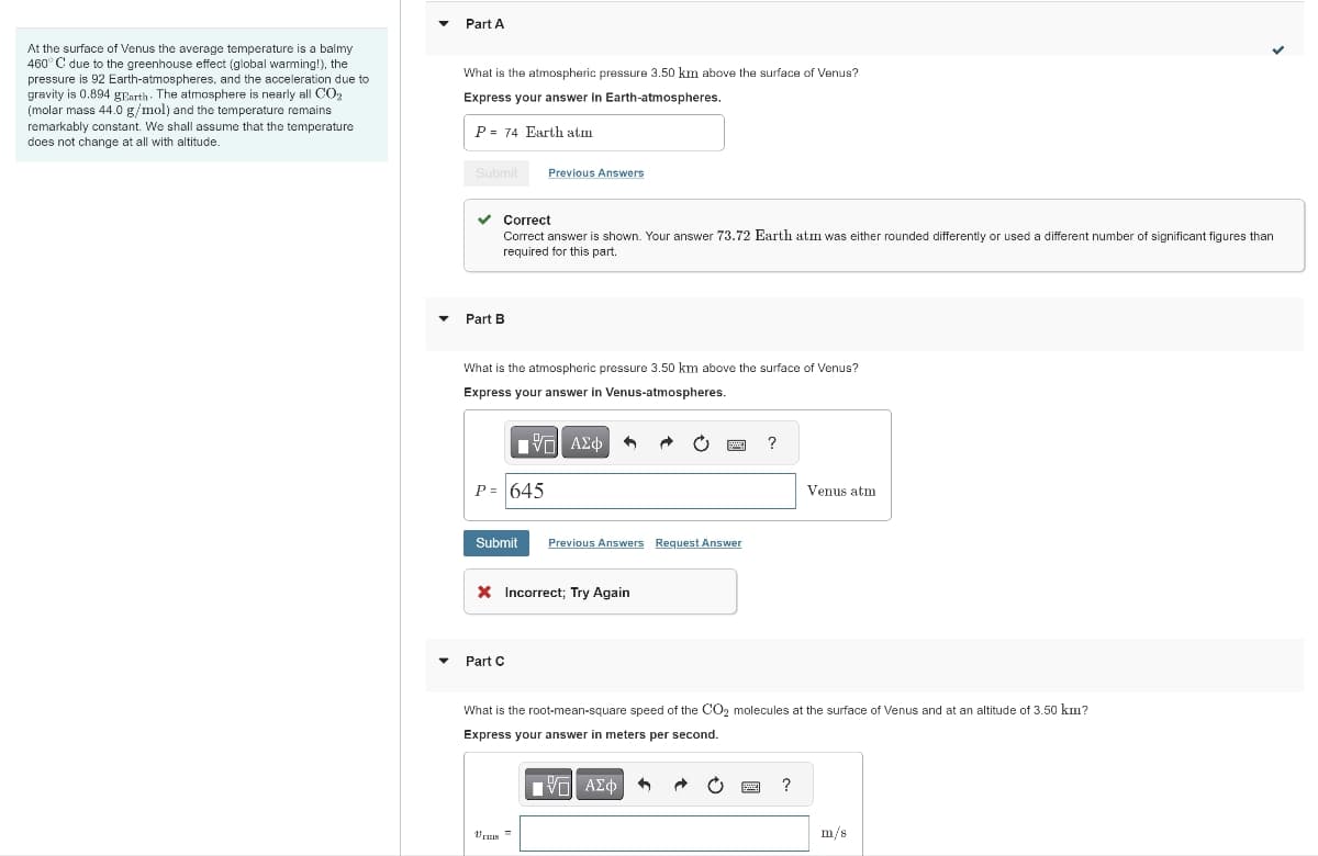At the surface of Venus the average temperature is a balmy
460° C due to the greenhouse effect (global warming!), the
pressure is 92 Earth-atmospheres, and the acceleration due to
gravity is 0.894 gEarth. The atmosphere is nearly all CO₂
(molar mass 44.0 g/mol) and the temperature remains
remarkably constant. We shall assume that the temperature
does not change at all with altitude.
Part A
What is the atmospheric pressure 3.50 km above the surface of Venus?
Express your answer in Earth-atmospheres.
P= 74 Earth atm
Submit
Part B
✓ Correct
Correct answer is shown. Your answer 73.72 Earth atm was either rounded differently or used a different number of significant figures than
required for this part.
What is the atmospheric pressure 3.50 km above the surface of Venus?
Express your answer in Venus-atmospheres.
195| ΑΣΦ
P = 645
Previous Answers
Submit Previous Answers Request Answer
X Incorrect; Try Again
Part C
Vrus
?
What is the root-mean-square speed of the CO2 molecules at the surface of Venus and at an altitude of 3.50 km?
Express your answer in meters per second.
VE ΑΣΦ
Venus atm
?
✓
m/s