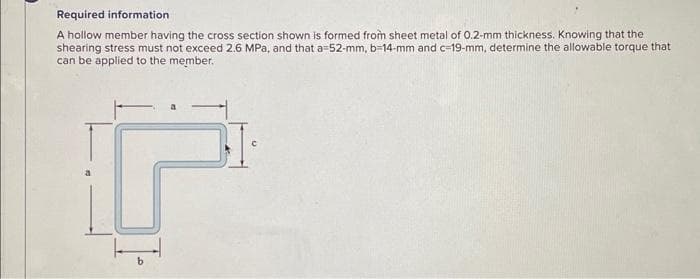 Required information
A hollow member having the cross section shown is formed from sheet metal of 0.2-mm thickness. Knowing that the
shearing stress must not exceed 2.6 MPa, and that a=52-mm, b-14-mm and c-19-mm, determine the allowable torque that
can be applied to the member.
DI
b