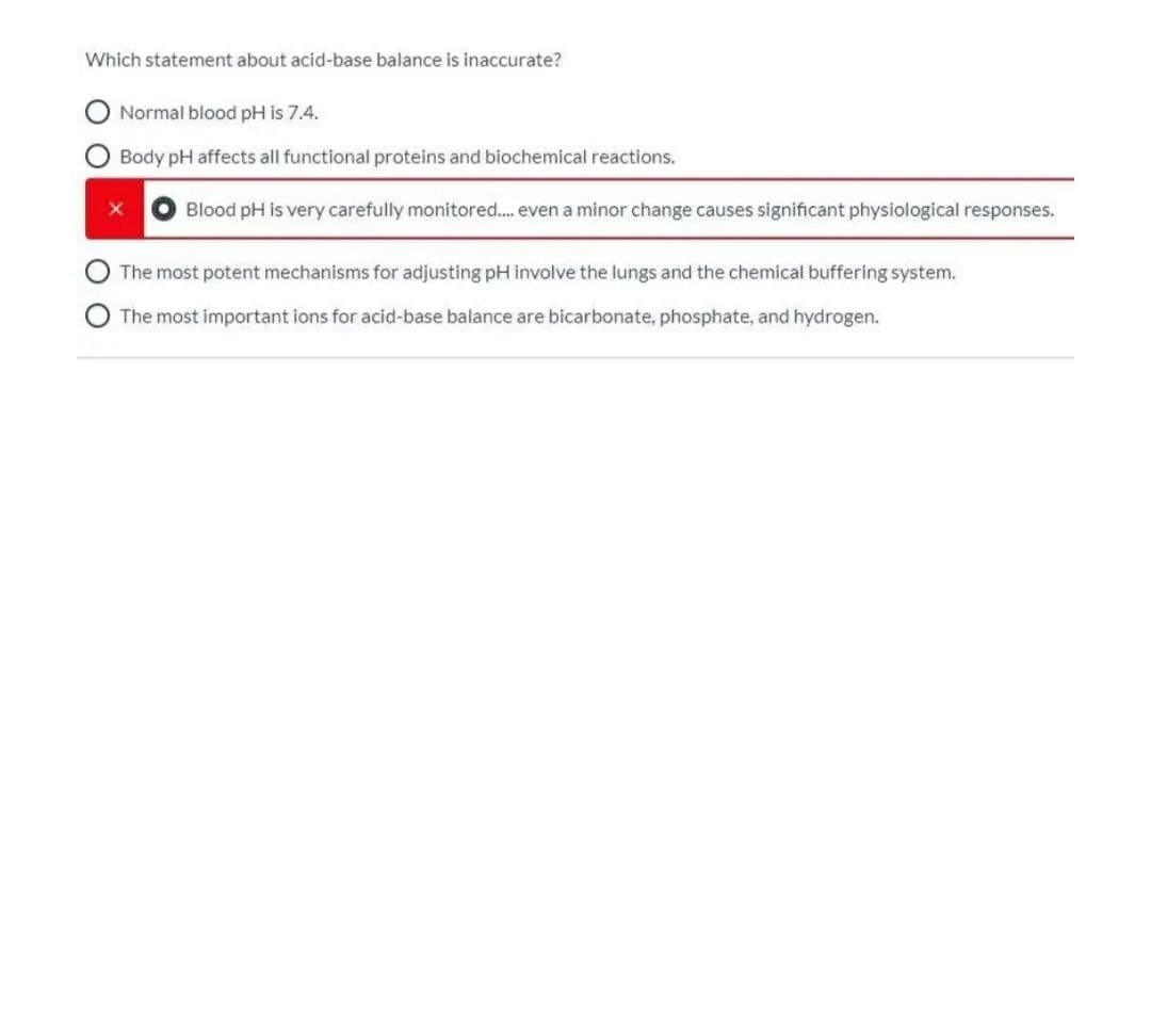 Which statement about acid-base balance is inaccurate?
Normal blood pH is 7.4.
Body pH affects all functional proteins and biochemical reactions.
Blood pH is very carefully monitored.. even a minor change causes significant physiological responses.
The most potent mechanisms for adjusting pH involve the lungs and the chemical buffering system.
The most important ions for acid-base balance are bicarbonate, phosphate, and hydrogen.
O O
