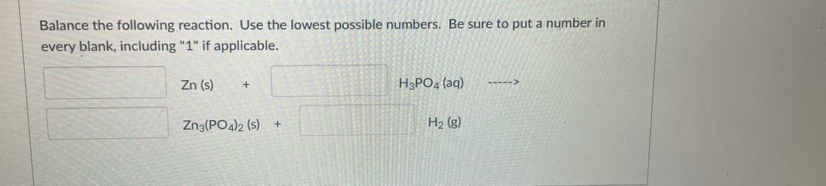 Balance the following reaction. Use the lowest possible numbers. Be sure to put a number in
every blank, including "1" if applicable.
Zn (s)
H3PO4 (aq)
----->
Zn3(PO4)2 (s) +
H2 (g)
