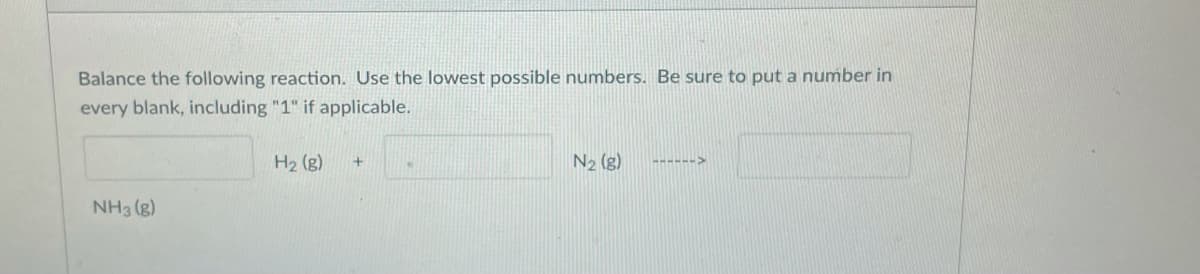 Balance the following reaction. Use the lowest possible numbers. Be sure to put a number in
every blank, including "1" if applicable.
H2 (g)
N2 (g)
------>
NH3 (g)
