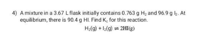 4) A mixture in a 3.67 L flask initially contains 0.763 g H2 and 96.9 g b. At
equilibrium, there is 90.4 g HI. Find Ke for this reaction.
H2(g) + l2(g) = 2HI(g)
