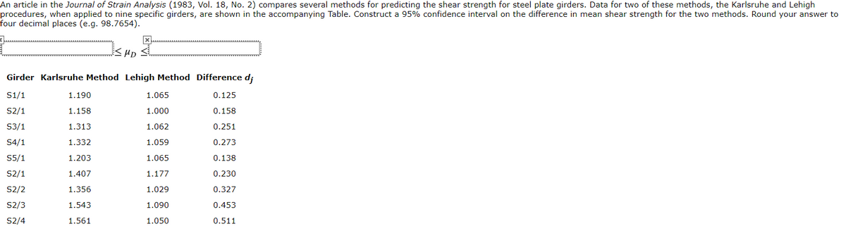 An article in the Journal of Strain Analysis (1983, Vol. 18, No. 2) compares several methods for predicting the shear strength for steel plate girders. Data for two of these methods, the Karlsruhe and Lehigh
procedures, when applied to nine specific girders, are shown in the accompanying Table. Construct a 95% confidence interval on the difference in mean shear strength for the two methods. Round your answer to
four decimal places (e.g. 98.7654).
<HD
Girder Karlsruhe Method Lehigh Method Difference d;
S1/1
1.190
1.065
0.125
S2/1
1.158
1.000
0.158
S3/1
1.313
1.062
0.251
S4/1
1.332
1.059
0.273
S5/1
1.203
1.065
0.138
S2/1
1.407
1.177
0.230
S2/2
1.356
1.029
0.327
S2/3
1.543
1.090
0.453
S2/4
1.561
1.050
0.511
