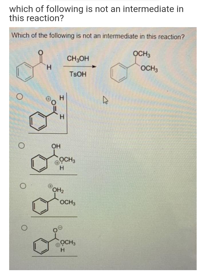 which of following is not an intermediate in
this reaction?
Which of the following is not an intermediate in this reaction?
OCH3
CH;OH
H.
OCH3
TSOH
H.
H.
OH
OCH3
H
OH2
OCH3
OCH3
H
