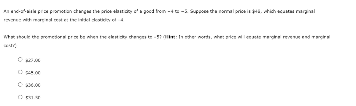 An end-of-aisle price promotion changes the price elasticity of a good from -4 to -5. Suppose the normal price is $48, which equates marginal
revenue with marginal cost at the initial elasticity of -4.
What should the promotional price be when the elasticity changes to -5? (Hint: In other words, what price will equate marginal revenue and marginal
cost?)
O $27.00
O $45.00
O $36.00
O $31.50
