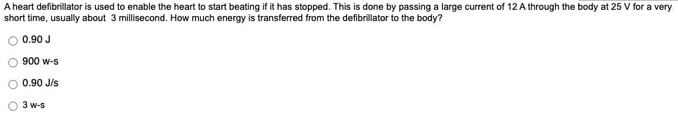 A heart defibrillator is used to enable the heart to start beating if it has stopped. This is done by passing a large current of 12 A through the body at 25 V for a very
short time, usually about 3 millisecond. How much energy is transferred from the defibrillator to the body?
O 0.90 J
O 900 w-s
O 0.90 J/s
O 3 w-s
