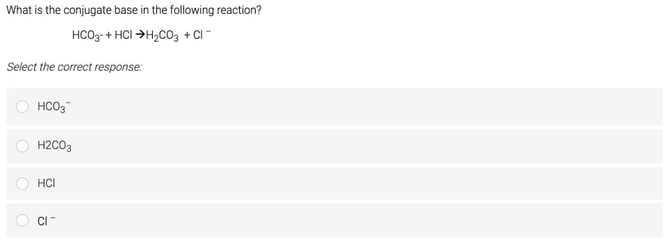 What is the conjugate base in the following reaction?
HCO3 + HCI H₂CO3 +CI-
Select the correct response:
HCO3
H2CO3
HCI
CI