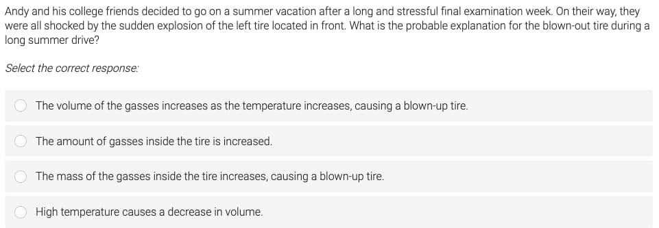 Andy and his college friends decided to go on a summer vacation after a long and stressful final examination week. On their way, they
were all shocked by the sudden explosion of the left tire located in front. What is the probable explanation for the blown-out tire during a
long summer drive?
Select the correct response:
O The volume of the gasses increases as the temperature increases, causing a blown-up tire.
The amount of gasses inside the tire is increased.
O The mass of the gasses inside the tire increases, causing a blown-up tire.
High temperature causes a decrease in volume.