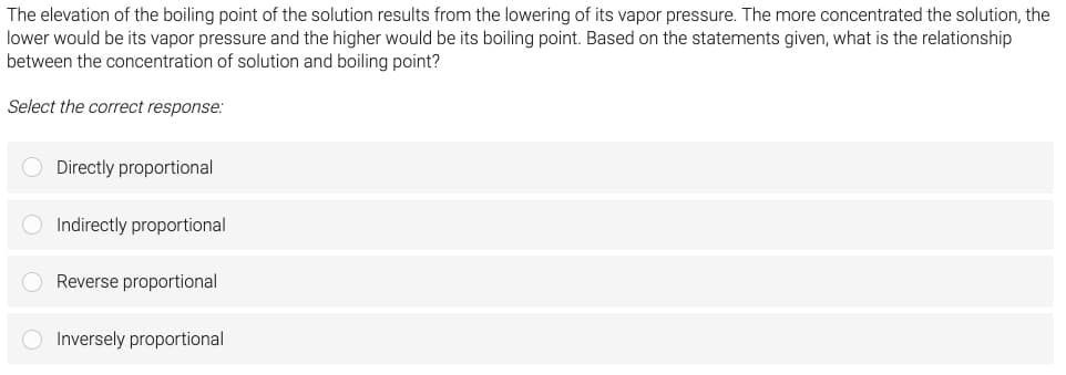 The elevation of the boiling point of the solution results from the lowering of its vapor pressure. The more concentrated the solution, the
lower would be its vapor pressure and the higher would be its boiling point. Based on the statements given, what is the relationship
between the concentration of solution and boiling point?
Select the correct response:
O Directly proportional
Indirectly proportional
O Reverse proportional
O Inversely proportional