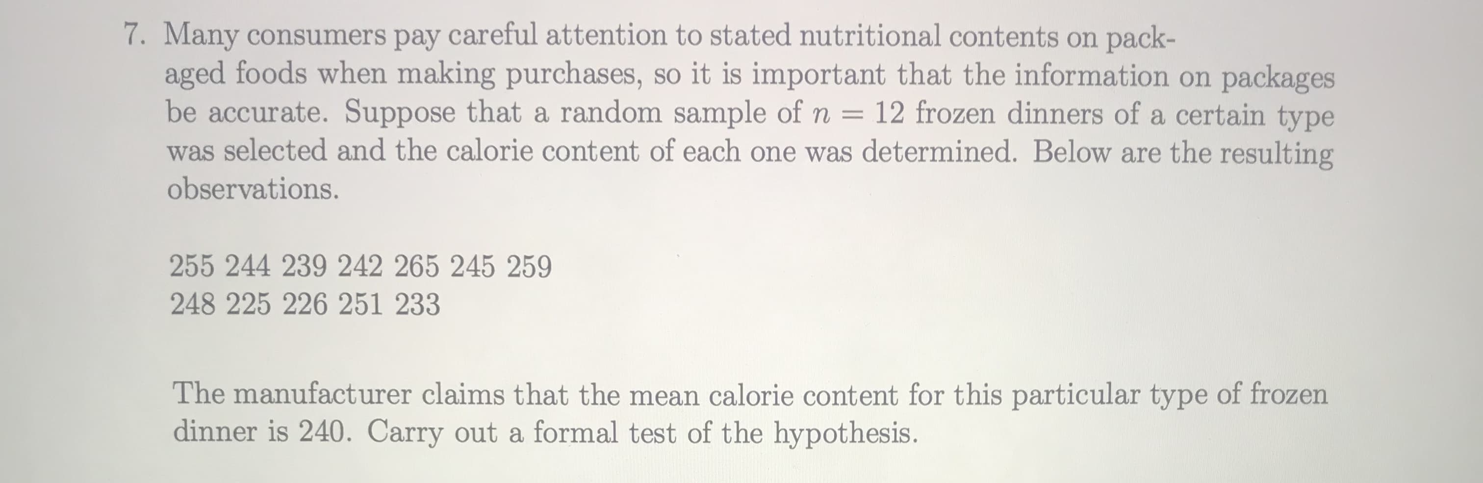 Many consumers pay careful attention to stated nutritional contents on pack-
aged foods when making purchases, so it is important that the information on packages
be accurate. Suppose that a random sample of n = 12 frozen dinners of a certain type
was selected and the calorie content of each one was determined. Below are the resulting
observations.
255 244 239 242 265 245 259
248 225 226 251 233
The manufacturer claims that the mean calorie content for this particular type of frozen
dinner is 240. Carry out a formal test of the hypothesis.
