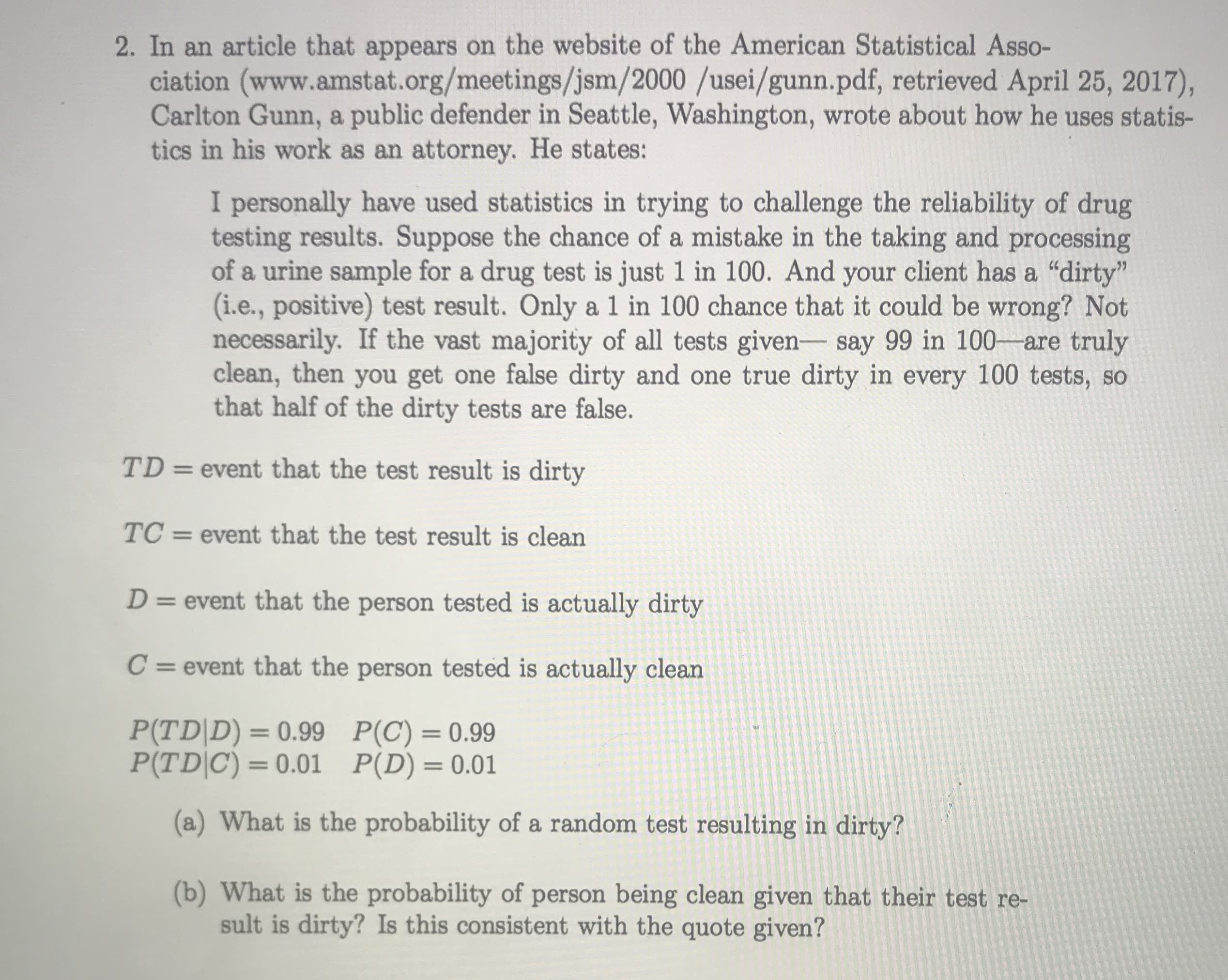 I personally have used statistics in trying to challenge the reliability of drug
testing results. Suppose the chance of a mistake in the taking and processing
of a urine sample for a drug test is just 1 in 100. And your client has a "dirty"
(i.e., positive) test result. Only a 1 in 100 chance that it could be wrong? Not
necessarily. If the vast majority of all tests given- say 99 in 100-are truly
clean, then you get one false dirty and one true dirty in every 100 tests, so
that half of the dirty tests are false.
TD = event that the test result is dirty
%3D
TC =
event that the test result is clean
D = event that the person tested is actually dirty
%3D
C = event that the person tested is actually clean
P(TD|D) = 0.99 P(C) = 0.99
P(TD|C) = 0.01 P(D)=0.01
(a) What is the probability of a random test resulting in dirty?
(b) What is the probability of person being clean given that their test re-
sult is dirty? Is this consistent with the quote given?
