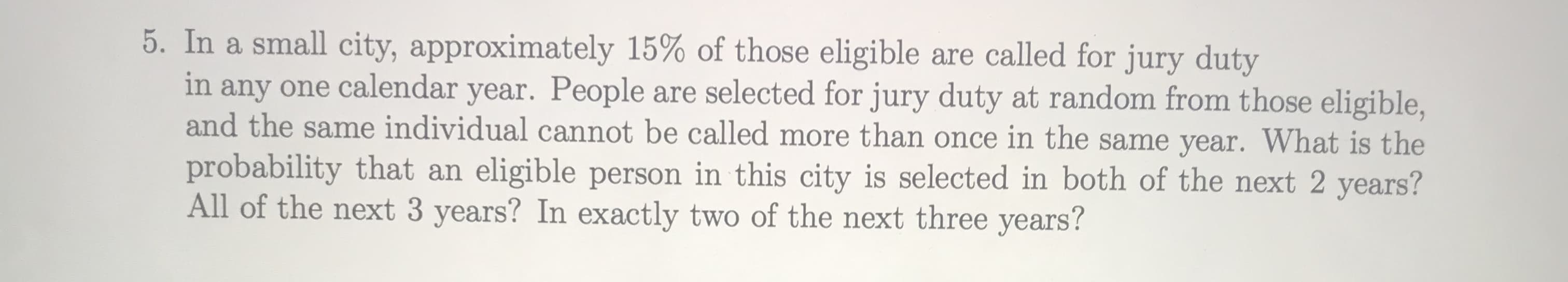 In a small city, approximately 15% of those eligible are called for jury duty
in any one calendar year. People are selected for jury duty at random from those eligible,
and the same individual cannot be called more than once in the same year. What is the
probability that an eligible person in this city is selected in both of the next 2 years?
All of the next 3 years? In exactly two of the next three years?
