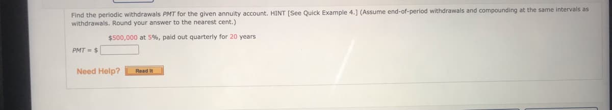 Find the periodic withdrawals PMT for the given annuity account. HINT [See Quick Example 4.1 (Assume end-of-period withdrawals and compounding at the same intervals as
withdrawals. Round your answer to the nearest cent.)
$500,000 at 5%, paid out quarterly for 20 years
PMT = $
Need Help?
Read It
