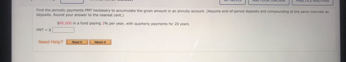 OOR TEACHER
PRACTICE ANOTHER
Find the periodic payments PMT necessary to accumulate the given amount in an annuity account. (Assume end-of-period deposits and compounding at the same intervals as
deposits. Round your answer to the nearest cent.)
$90,000 in a fund paying 3% per year, with quarterly payments for 20 years
PMT = $
Need Help?
Read It
Watch It
