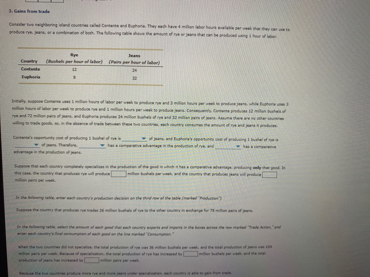 3. Gains from trade
Consider two neighboring island countries called Contente and Euphoria. They each have 4 million labor hours available per week that they can use to
produce rye, jeans, or a combination of both. The following table shows the amount of rye or jeans that can be produced using 1 hour of labor.
Rye
Jeans
Country
(Bushels per hour of labor) (Pairs per hour of labor)
Contente
12
24
Euphoria
32
Initially, suppose Contente uses 1 million hours of labor per week to produce rye and 3 million hours per week to produce jeans, while Euphoria uses 3
million hours of labor per week to produce rye and 1 million hours per week to produce jeans. Consequently, Contente produces 12 million bushels of
rye and 72 million pairs of jeans, and Euphoria produces 24 million bushels of rye and 32 million pairs of jeans. Assume there are no other countries
willing to trade goods, so, in the absence of trade between these two countries, each country consumes the amount of rye and jeans it produces.
Contente's opportunity cost of producing 1 bushel of rye is
v of jeans, and Euphoria's opportunity cost of producing 1 bushel of rye is
v of jeans. Therefore,
v has a comparative advantage in the production of rye, and
has a comparative
advantage in the production of jeans.
Suppose that each country completely specializes in the production of the good in which it has a comparative advantage, producing only that good. In
this case, the country that produces rye will produce
million bushels per week, and the country that produces jeans will produce
million pairs per week.
In the following table, enter each country's production decision on the third row of the table (marked "Production").
Suppose the country that produces rye trades 26 million bushels of rye to the other country in exchange for 78 million pairs of jeans.
In the following table, select the amount of each good that each country exports and imports in the boxes across the row marked "Trade Action, "and
enter each country's final consumption of each good on the line marked "Consumption."
When the two countries did not specialize, the total production of rye was 36 million bushels per week, and the total production of jeans was 104
million pairs per week. Because of specialization, the total production of rye has increased by
million bushels per week, and the total
production of jeans has increased by
million pairs per week.
Because the two countries produce more rye and more jeans under specialization, each country is able to gain from trade.
