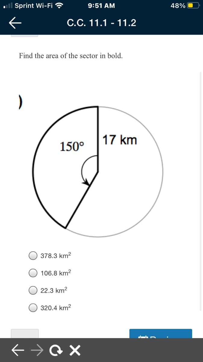 ll Sprint Wi-Fi ?
9:51 AM
48%
C.C. 11.1 - 11.2
Find the area of the sector in bold.
17 km
150°
378.3 km?
106.8 km?
22.3 km?
320.4 km2
