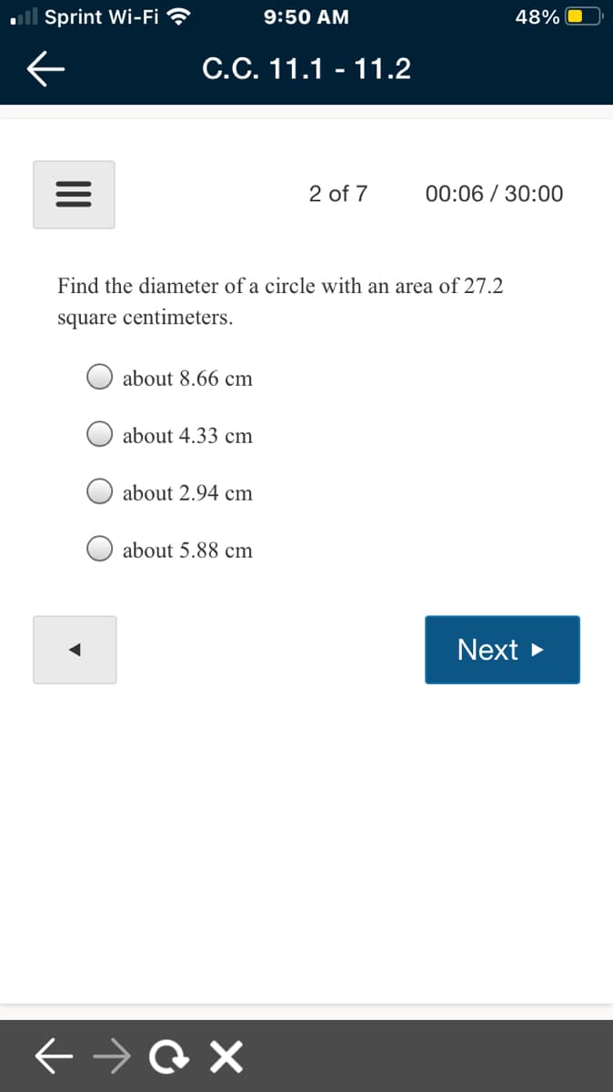 ll Sprint Wi-Fi ?
9:50 AM
48%
C.C. 11.1 - 11.2
2 of 7
00:06 / 30:00
Find the diameter of a circle with an area of 27.2
square centimeters.
about 8.66 cm
about 4.33 cm
about 2.94 cm
about 5.88 cm
Next >
