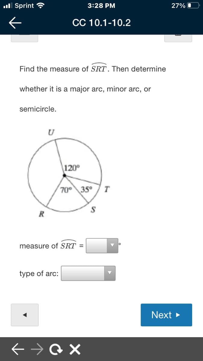 ull Sprint ?
3:28 PM
27% O
CC 10.1-10.2
Find the measure of SRT. Then determine
whether it is a major arc, minor arc, or
semicircle.
120°
70 35° 7T
R
measure of SRT =
type of arc:
Next >
