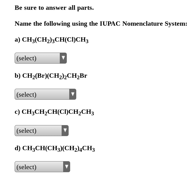 Be sure to answer all parts.
Name the following using the IUPAC Nomenclature System:
a) CH3(CH₂)3CH(CI)CH3
(select)
b) CH₂(Br)(CH₂)2CH₂Br
(select)
c) CH3CH₂CH(CI)CH₂CH3
(select)
d) CH3CH(CH3)(CH2)4CH3
(select)