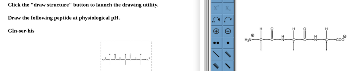 Click the "draw structure" button to launch the drawing utility.
Draw the following peptide at physiological pH.
Gln-ser-his
efleflifo
Co.
✪
H₂N-