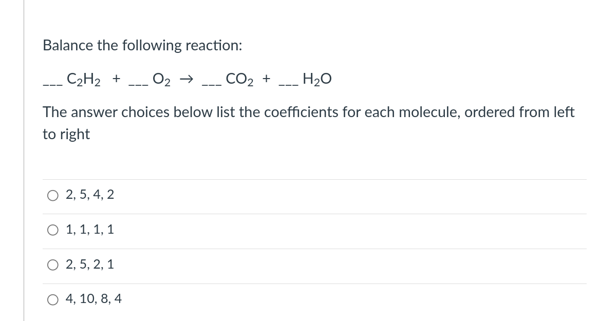 Balance the following reaction:
C₂H₂ + O₂ → CO₂ +
H₂O
The answer choices below list the coefficients for each molecule, ordered from left
to right
O 2, 5, 4, 2
1, 1, 1, 1
2, 5, 2, 1
4, 10, 8, 4