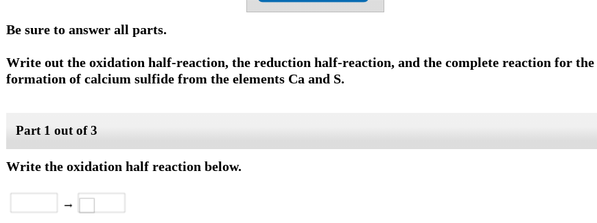 Be sure to answer all parts.
Write out the oxidation half-reaction, the reduction half-reaction, and the complete reaction for the
formation of calcium sulfide from the elements Ca and S.
Part 1 out of 3
Write the oxidation half reaction below.