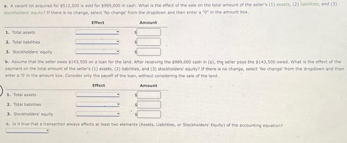 a. A vacant lot acquired for $512,500 is sold for $989,000 in cash. What is the effect of the sale on the total amount of the seller's (1) assets, (2) liabilities, and (3)
stockholders' equity? If there is no change, select 'No change from the dropdown and then enter a "0" in the amount box.
Effect
1. Total assets
2. Total liabilities
3. Stockholders' equity
b. Assume that the seller owes $143,500 on a loan for the land. After receiving the $989,000 cash in (a), the seller pays the $143,500 owed. What is the effect of the
payment on the total amount of the seller's (1) assets, (2) liabilities, and (3) stockholders' equity? If there is no change, select 'No change from the dropdown and then
enter a '0' in the amount box. Consider only the payoff of the loan, without considering the sale of the land.
Effect
1. Total assets
Amount
2. Total liabilities
Amount
3. Stockholders' equity
c. Is it true that a transaction always affects at least two elements (Assets, Liabilities, or Stockholders' Equity) of the accounting equation?