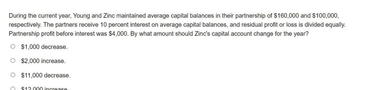 During the current year, Young and Zinc maintained average capital balances in their partnership of $160,000 and $100,000,
respectively. The partners receive 10 percent interest on average capital balances, and residual profit or loss is divided equally.
Partnership profit before interest was $4,000. By what amount should Zinc's capital account change for the year?
O $1,000 decrease.
O $2,000 increase.
O $11,000 decrease.
O $12.000 increase