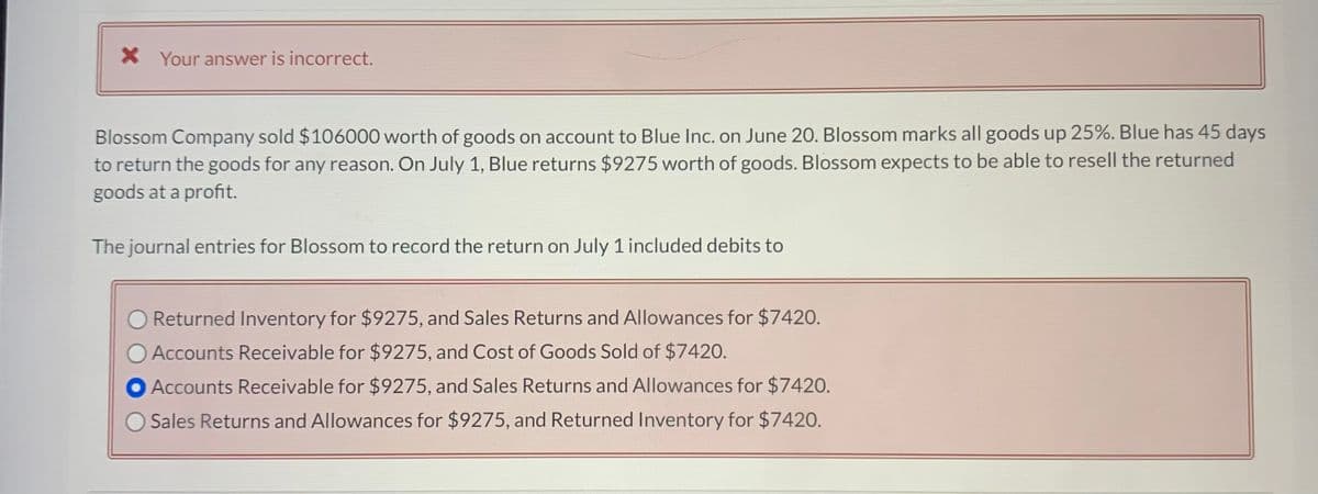 X Your answer is incorrect.
Blossom Company sold $106000 worth of goods on account to Blue Inc. on June 20. Blossom marks all goods up 25%. Blue has 45 days
to return the goods for any reason. On July 1, Blue returns $9275 worth of goods. Blossom expects to be able to resell the returned
goods at a profit.
The journal entries for Blossom to record the return on July 1 included debits to
Returned Inventory for $9275, and Sales Returns and Allowances for $7420.
Accounts Receivable for $9275, and Cost of Goods Sold of $7420.
Accounts Receivable for $9275, and Sales Returns and Allowances for $7420.
Sales Returns and Allowances for $9275, and Returned Inventory for $7420.