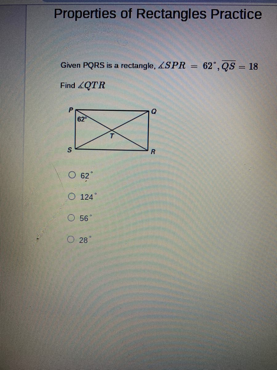 ### Properties of Rectangles Practice

---

Given PQRS is a rectangle, \( \angle SPR = 62^\circ \), \( QS = 18 \)

Find \( \angle QTR \)

[Diagram of Rectangle PQRS with Diagonal]
- P is the top-left corner
- Q is the top-right corner
- R is the bottom-right corner
- S is the bottom-left corner
- Diagonals PR and QS intersect at point T
- \( \angle SPR \) is marked as \( 62^\circ \)

Possible Answers:
- \( 62^\circ \)
- \( 124^\circ \)
- \( 56^\circ \)
- \( 28^\circ \)

---

**Explanation:**

In the diagram, rectangle PQRS is shown with its diagonals PR and QS intersecting at point T, forming the angles around point T. Given the measurement of angle SPR is 62 degrees, you will need to use the properties of rectangles and the relationships between the angles formed by the diagonals to find \( \angle QTR \).