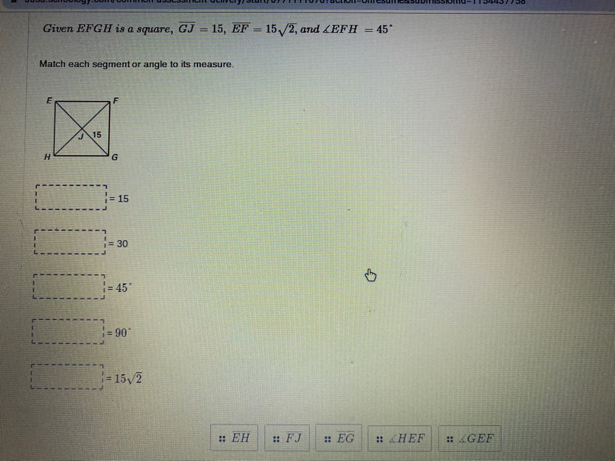 ### Geometric Analysis: Square Properties and Angles

**Given:**

- \( EFGH \) is a square.
- \( GJ = 15 \)
- \( EF = 15\sqrt{2} \)
- \( \angle EFH = 45^\circ \)

**Problem Statement:**

Match each segment or angle to its measure.

**Diagram:**
The given diagram depicts a square \( EFGH \) with a diagonal \( EG \). There is also an internal point \( J \) on the diagonal \( EG \). Segment \( GJ \) is marked as 15.

**Tasks:**
You need to match the following measures with the correct segment or angle:

1. 15
2. 30
3. 45°
4. 90°
5. \( 15\sqrt{2} \)

**Segments and Angles to Match:**

1. \( \overline{EH} \)
2. \( \overline{FJ} \)
3. \( \overline{EG} \)
4. \( \angle HEF \)
5. \( \angle GEF \)

**Detailed Explanation of the Diagram:**

- **EH:** This is a side of the square \( EFGH \).
- **FJ:** A segment from point \( F \) to an internal point \( J \).
- **EG:** Diagonal of the square \( EFGH \).
- **\angle HEF:** An angle at vertex \( E \) between sides \( EH \) and \( EF \).
- **\angle GEF:** An angle at vertex \( E \) between sides \( GE \) and \( EF \).

**Solution Approach:**

1. **\( \overline{EH} = 15 \)**:
   Since \( EH \) is a side of the square and \( EFG \) is a square with \( EF = EH \), and also \( EH = GJ = 15 \).

2. **\( \overline{FJ} = 15 \)**:
   This was marked on the diagram.

3. **\( \overline{EG} = 15\sqrt{2} \)**:
   This is the diagonal of square \( EFGH \). In any square, the diagonal (using Pythagoras theorem) is \( \sqrt{2} \) times the side length.

4