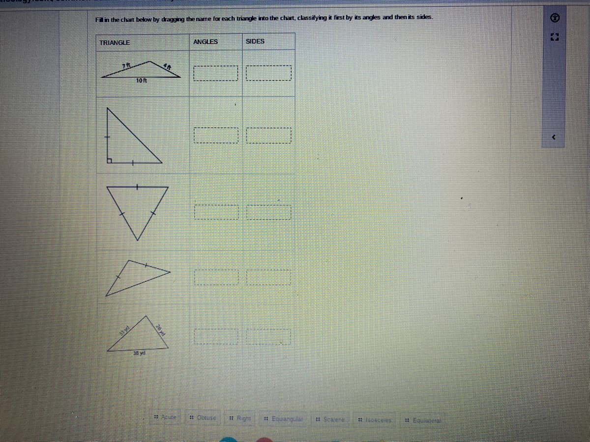 Fill in the chart below by dragging the name for each triangle into the chart, classifying it first by its angles and then its sides.
TRIANGLE
7 ft
10 ft
ADA
31 yd
38 yd
26 yd
#Acute
ANGLES
G
:: Obtuse
SIDES
:: Right
:: Equiangular
Scavene
# Isosceles
:: Equilateral