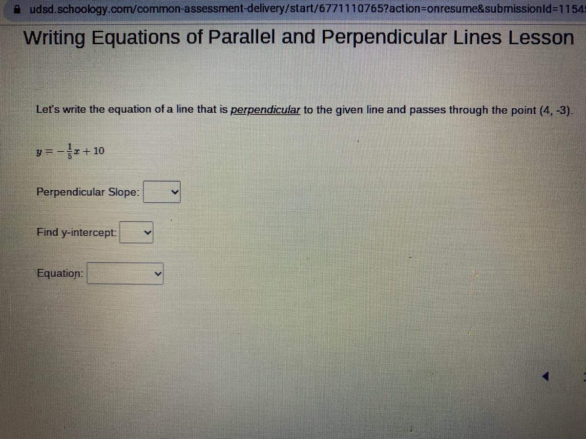 udsd.schoology.com/common-assessment-delivery/start/6771110765?action=onresume&submissionId=1154
Writing Equations of Parallel and Perpendicular Lines Lesson
Let's write the equation of a line that is perpendicular to the given line and passes through the point (4, -3).
y = T+10
Perpendicular Slope:
Find y-intercept:
Equation: