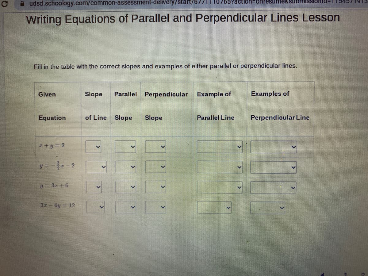 udsd.schoology.com/common-assessment-delivery/start/6771
Writing Equations of Parallel and Perpendicular Lines Lesson
Fill in the table with the correct slopes and examples of either parallel or perpendicular lines.
Given
Equation
x+y=2
y=-2/2 2
y=3z +6
32-6y=12
Slope Parallel Perpendicular
of Line Slope Slope
>
>
lon=onresume&submiss
Example of
Parallel Line
Examples of
Perpendicular Line