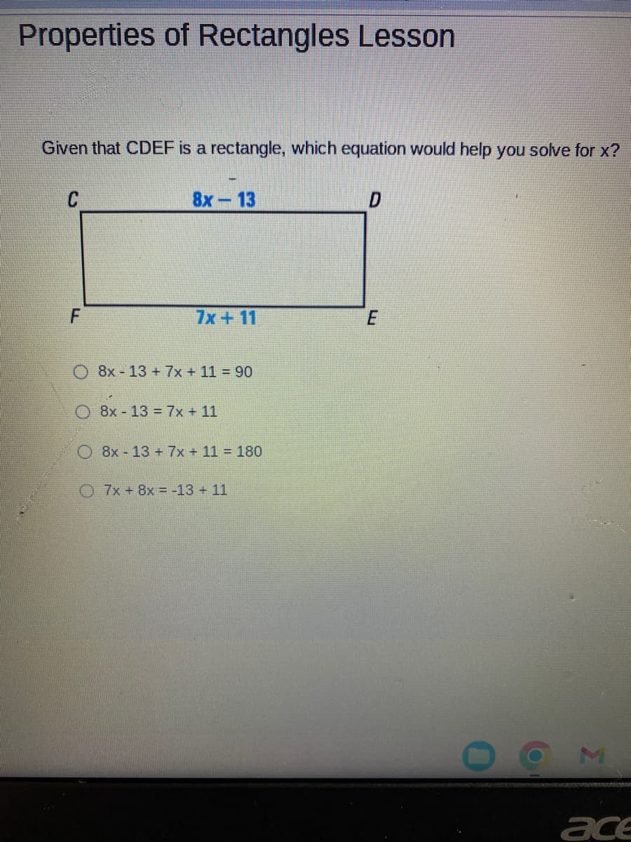 Properties of Rectangles Lesson
Given that CDEF is a rectangle, which equation would help you solve for x?
F
8x - 13
7x + 11
8x13+ 7x + 11 = 90
O8x-13 = 7x + 11
O8x-13 + 7x + 11 = 180
7x + 8x = -13 + 11
D
E
X
ace