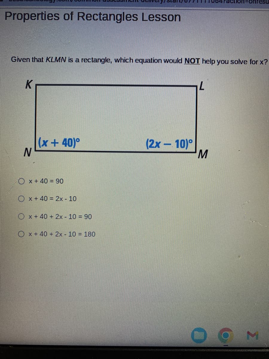 Properties of Rectangles Lesson
Given that KLMN is a rectangle, which equation would NOT help you solve for x?
K
N
(x+40)°
x + 40 = 90
Ox + 40 = 2x - 10
Ox+40 + 2x - 10 = 90
x + 40 + 2x - 10 = 180
(2x - 10)
L
action-onresu
M