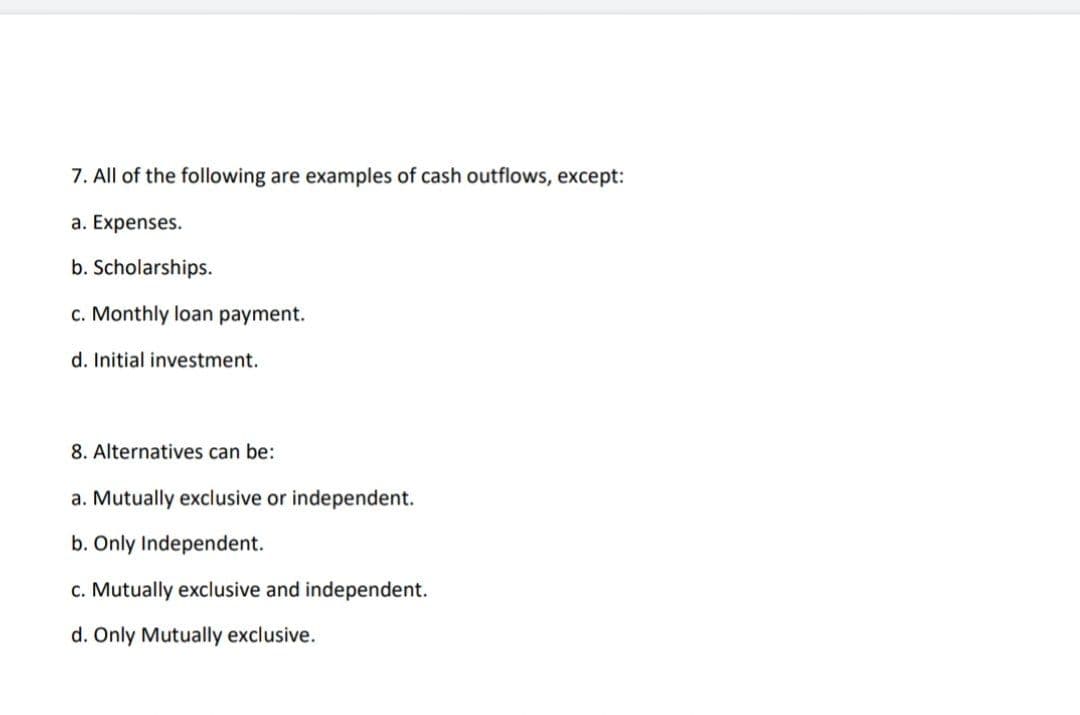 7. All of the following are examples of cash outflows, except:
a. Expenses.
b. Scholarships.
c. Monthly loan payment.
d. Initial investment.
8. Alternatives can be:
a. Mutually exclusive or independent.
b. Only Independent.
c. Mutually exclusive and independent.
d. Only Mutually exclusive.