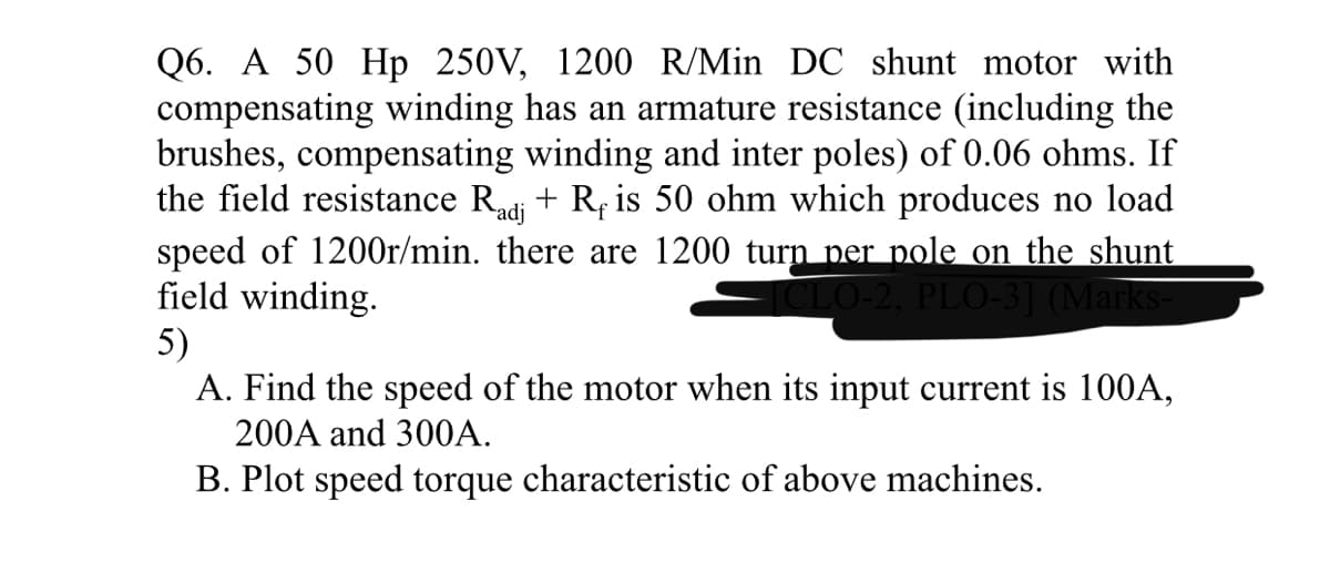 Q6. A 50 Hp 250V, 1200 R/Min DC shunt motor with
compensating winding has an armature resistance (including the
brushes, compensating winding and inter poles) of 0.06 ohms. If
the field resistance Radi + R, is 50 ohm which produces no load
speed of 1200r/min. there are 1200 turn per pole on the shunt
field winding.
5)
A. Find the speed of the motor when its input current is 100A,
CLO-2, PLO-3] (Marks-
200A and 30OA.
B. Plot speed torque characteristic of above machines.
