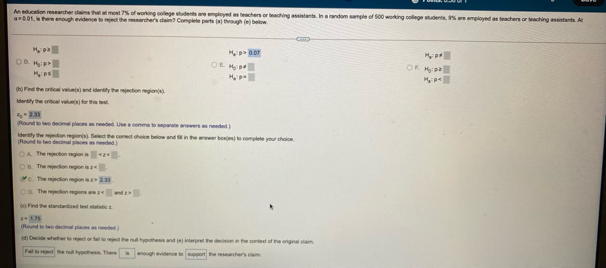 An education researcher claims that at most 7% of working college students are employed as teachers
a= 0.01, is there enough evidence to reject the researcher's claim? Complete parts (a) through (e) below.
r teaching assistants. In a random sample of 500 working college students, 9% are emplayed as teachers or teaching assistants. At
H,: p2
H:p> 0.07
Hg:p#
O D. Ho: p>
O E. Ho: p
OF. Ho: p2
Hai ps
H:p=
H3:p<
(b) Find the critical value(s) and identify the rejection region(s).
Identify the critical value(s) for this test.
z, = 2.33
(Round to two decimal places as needed. Use a comma
separate answers as needed.)
Identify the rejection region(s). Select the correct choice below and fill in the answer box(es) to complete your choice.
(Round to two decimal places as needed.)
O A. The rejection region is
<z<
O B. The rejection region is z<.
Yc. The rejection region is z> 2.33
O D. The rejection regions are z< and z>
(c) Find the standardized test statistic z.
z= 1.75
(Round to two decimal places as needed.)
(d) Decide whether
reject or fail to reject the null hypothesis and (e) interpret the decision in the context of the original claim.
Fail to reject the null hypothesis. There
enough evidence to support the researcher's claim.
is
