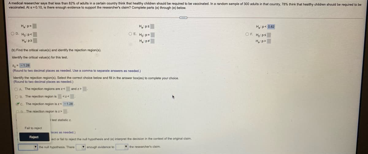 A medical researcher says that less than 82% of adults in a certain country think that healthy children should be required to be vaccinated. In a random sample of 300 adults in that country, 78% thínk that healthy children should be reguired to be
vaccinated. At a = 0.10, is there enough evidence to support the researcher's claim? Complete parts (a) through (e) below.
H: ps
O E. Ho: p=
Hyip< 0.82
OF. Ho:ps
Hgip>
Haip=
O D. Ho: p<
H:p2
H:p
(b) Find the critical value(s) and identify the rejection region(s).
Identify the critical value(s) for this test.
Z,= - 1.28
(Round to two decimal places as needed. Use a comma to separate answers as needed.)
Identify the rejection region(s). Select the correct choice below and fill in the answer box(es)
(Round to two decimal places as needed.)
complete your choice.
O A. The rejection regions are z< and z>.
O B. The rejection region is <z<
c. The rejection region is z<-1.28.
OD. The rejection region is z>
I test statisticz
Fail to reject
laces as needed.)
Reject
ject or fail to reject the null hypothesis and (e) interpret the decision in the context of the original claim.
the null hypothesis. There
V enough evidence to
V the researcher's claim.
