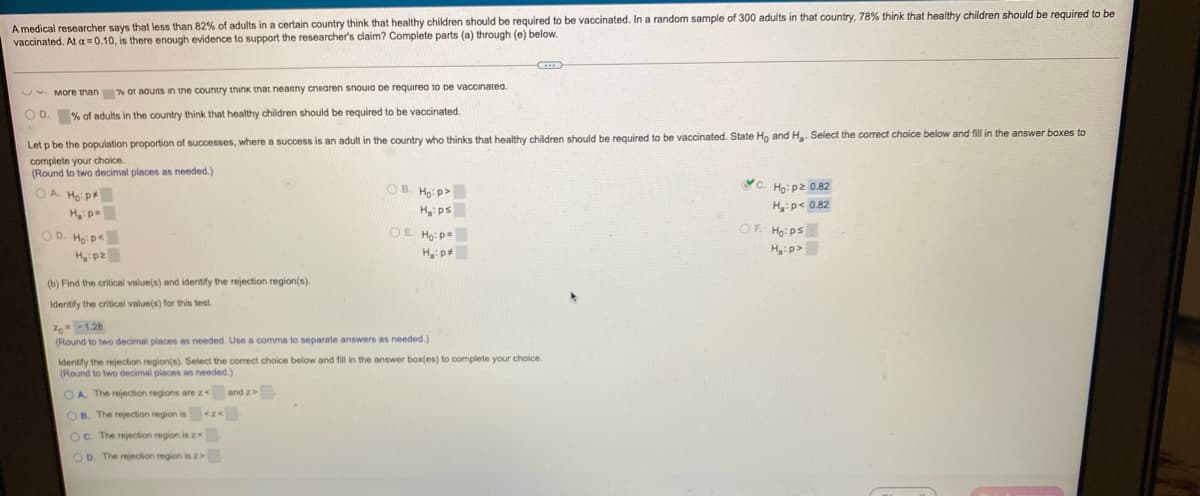 A medical researcher says that less than 82% of adults in a certain country think that healthy children should be required to be vaccinated. In a random sample of 300 adults in that country, 78% think that healthy children should be required to be
vaccinated. At a = 0.10, is there enough evidence to support the researcher's claim? Complete parts (a) through (e) below.
. More tnan % or aouts in the country think tnat neanny cniaren snouia de requirea to De vaccinatea.
O D. % of adults in the country think that healthy children should be required to be vaccinated.
Let p be the population proportion of successes, where a sucess is an adult in the country who thinks that healthy children should be required to be vaccinated. State Ho and H. Select the correct choice below and fill in the answer boxes to
complete your choice.
(Round to two decimal places as needed.)
c.
Ho:pz 0.82
H:p< 0.82
OA Ho: p
OB. Ho: p>
H ps
OE Ho: p=
d:"H
OF. Ho: ps
Hyip>
OD. Ho: p<
(b) Find the critical value(s) and identify the rejection region(s).
Identify the critical value(s) for this test.
0 -1.28
(Round to two decimal places as needed. Use a comma to separate answers as needed.)
Identify the rejection region(s). Select the correct choice below and fill in the answer box(es) to complete your choice.
(Round to two decimal places as needed.)
OA The rejection regions are z< andz
OB. The rejection region is <z
Oc. The rejection region isz<
OD. The rejection region is z
