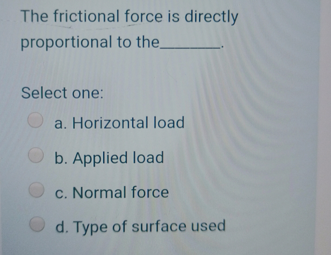 The frictional force is directly
proportional to the.
Select one:
a. Horizontal load
b. Applied load
c. Normal force
d. Type of surface used
