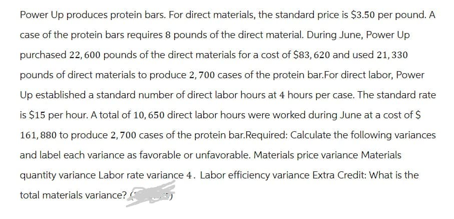 Power Up produces protein bars. For direct materials, the standard price is $3.50 per pound. A
case of the protein bars requires 8 pounds of the direct material. During June, Power Up
purchased 22,600 pounds of the direct materials for a cost of $83, 620 and used 21, 330
pounds of direct materials to produce 2,700 cases of the protein bar. For direct labor, Power
Up established a standard number of direct labor hours at 4 hours per case. The standard rate
is $15 per hour. A total of 10,650 direct labor hours were worked during June at a cost of $
161,880 to produce 2,700 cases of the protein bar.Required: Calculate the following variances
and label each variance as favorable or unfavorable. Materials price variance Materials
quantity variance Labor rate variance 4. Labor efficiency variance Extra Credit: What is the
total materials variance?