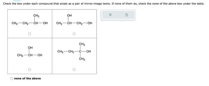 Check the box under each compound that exists as a pair of mirror-image twins. If none of them do, check the none of the above box under the table.
CH₂
CH3 CH₂1 -CH-OH CH3
OH
CH₂ -CH-OH
none of the above
OH
CH-CH₂-OH
CH₂
CH₂ CH₂-C-OH
CH3
0