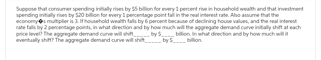 Suppose that consumer spending initially rises by $5 billion for every 1 percent rise in household wealth and that investment
spending initially rises by $20 billion for every 1 percentage point fall in the real interest rate. Also assume that the
economy s multiplier is 3. If household wealth falls by 6 percent because of declining house values, and the real interest
rate falls by 2 percentage points, in what direction and by how much will the aggregate demand curve initially shift at each
price level? The aggregate demand curve will shift_________ by $_ billion. In what direction and by how much will it
eventually shift? The aggregate demand curve will shift_
billion.
by $