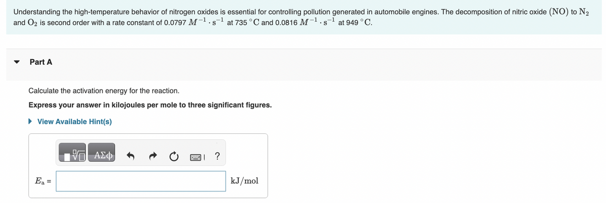 Understanding the high-temperature behavior of nitrogen oxides is essential for controlling pollution generated in automobile engines. The decomposition of nitric oxide (NO) to N₂
and O2 is second order with a rate constant of 0.0797 M-¹.
•s-¹ at 735 °C and 0.0816 M-1 -1 at 949 °C.
. S
Part A
Calculate the activation energy for the reaction.
Express your answer in kilojoules per mole to three significant figures.
► View Available Hint(s)
Ea =
15. ΑΣΦ
?
kJ/mol