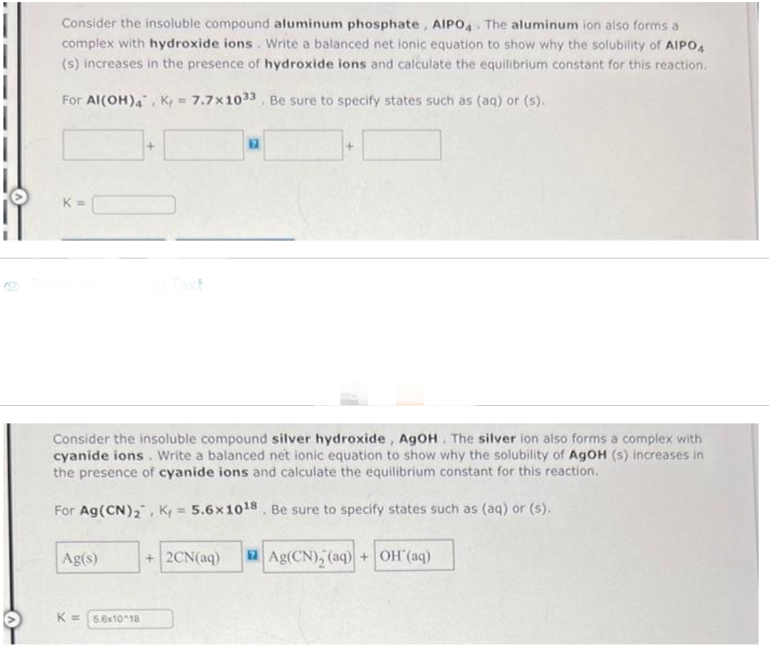 Consider the insoluble compound aluminum phosphate, AIPO4 The aluminum ion also forms a
complex with hydroxide ions. Write a balanced net ionic equation to show why the solubility of AIPO4
(s) increases in the presence of hydroxide ions and calculate the equilibrium constant for this reaction.
For Al(OH)4, K= 7.7x1033. Be sure to specify states such as (aq) or (s).
K=
Ag(s)
+
K= 5.6x10^18
2
Consider the insoluble compound silver hydroxide, AgOH. The silver ion also forms a complex with
cyanide ions. Write a balanced net ionic equation to show why the solubility of AgOH (s) increases in
the presence of cyanide ions and calculate the equilibrium constant for this reaction.
For Ag (CN)₂, K₁= 5.6x1018. Be sure to specify states such as (aq) or (s).
+
+2CN(aq) Ag(CN)₂ (aq) + OH(aq)